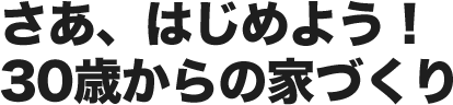 さあ、はじめよう！30歳からの家づくり